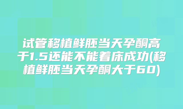 试管移植鲜胚当天孕酮高于1.5还能不能着床成功(移植鲜胚当天孕酮大于60)