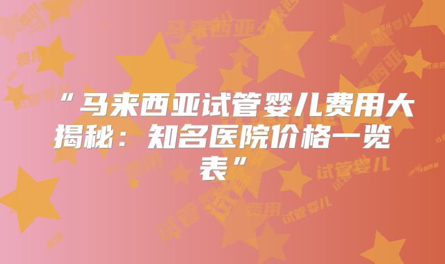 “马来西亚试管婴儿费用大揭秘：知名医院价格一览表”