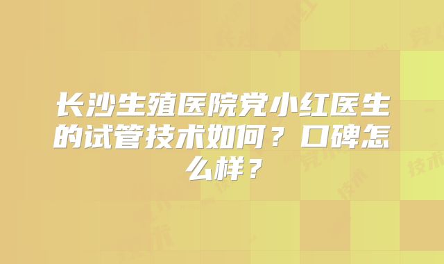 长沙生殖医院党小红医生的试管技术如何?口碑怎么样?