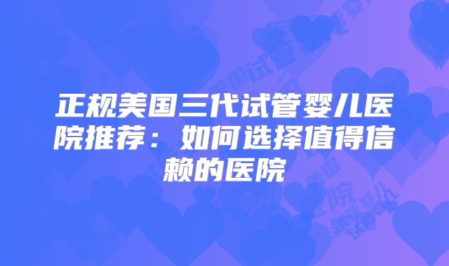 正规美国三代试管婴儿医院推荐：如何选择值得信赖的医院
