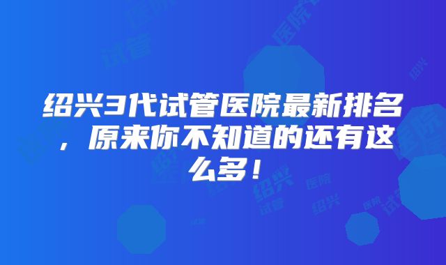 绍兴3代试管医院最新排名，原来你不知道的还有这么多！