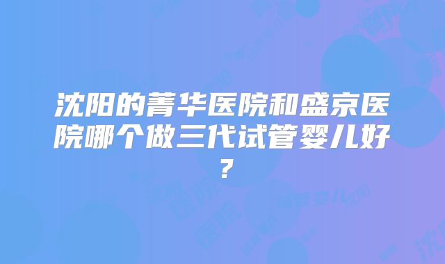 沈阳的菁华医院和盛京医院哪个做三代试管婴儿好？
