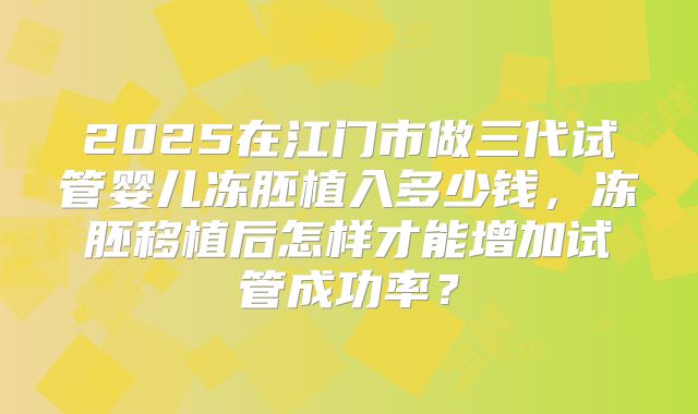 2025在江门市做三代试管婴儿冻胚植入多少钱，冻胚移植后怎样才能增加试管成功率？