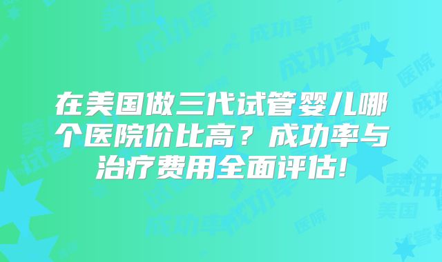 在美国做三代试管婴儿哪个医院价比高?成功率与治疗费用全面评估!