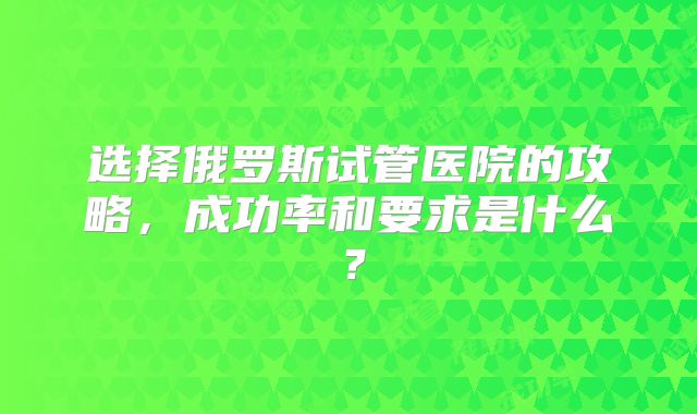 选择俄罗斯试管医院的攻略，成功率和要求是什么？
