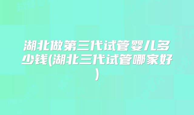 湖北做第三代试管婴儿多少钱(湖北三代试管哪家好)