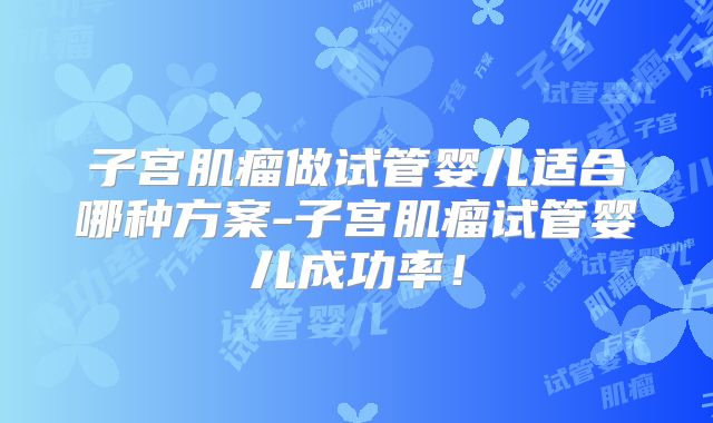 子宫肌瘤做试管婴儿适合哪种方案-子宫肌瘤试管婴儿成功率！