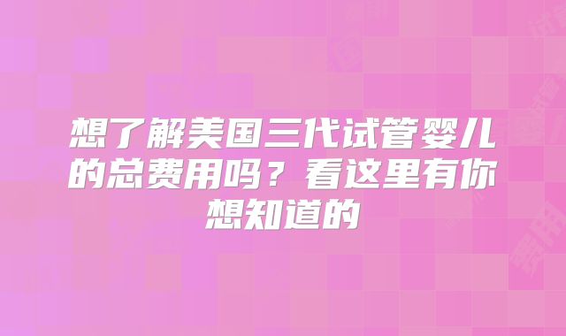 想了解美国三代试管婴儿的总费用吗？看这里有你想知道的