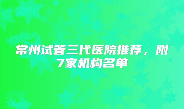 常州试管三代医院推荐，附7家机构名单