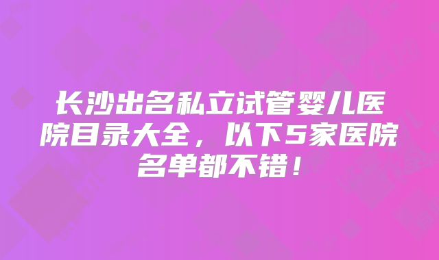 长沙出名私立试管婴儿医院目录大全，以下5家医院名单都不错！