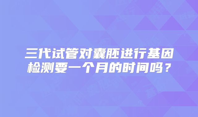三代试管对囊胚进行基因检测要一个月的时间吗？