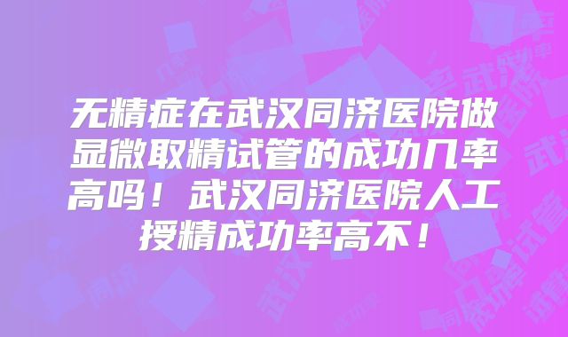 无精症在武汉同济医院做显微取精试管的成功几率高吗!武汉同济医院人工授精成功率高不!