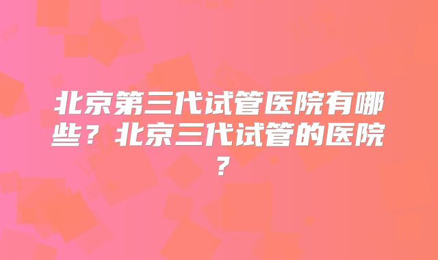 北京第三代试管医院有哪些？北京三代试管的医院？
