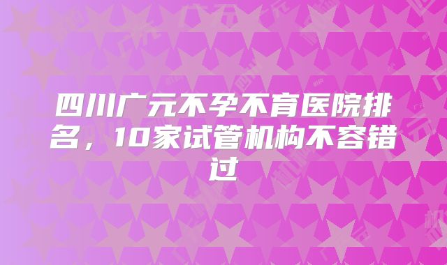 四川广元不孕不育医院排名，10家试管机构不容错过