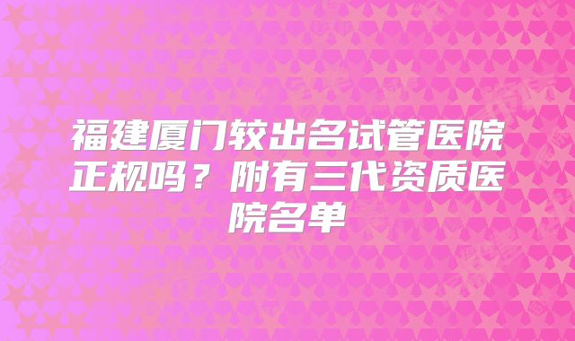 福建厦门较出名试管医院正规吗？附有三代资质医院名单