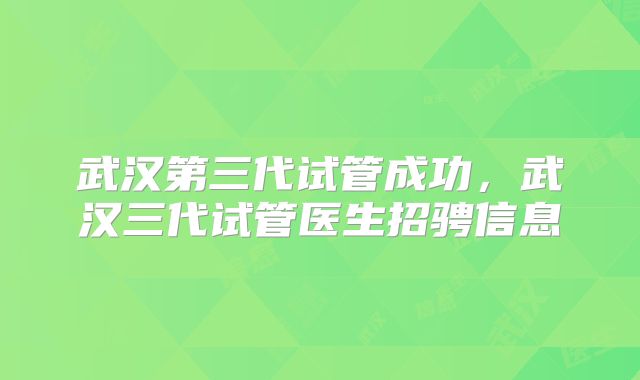 武汉第三代试管成功，武汉三代试管医生招骋信息