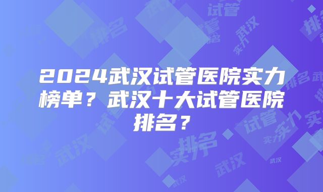 2024武汉试管医院实力榜单？武汉十大试管医院排名？