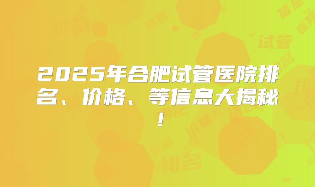 2025年合肥试管医院排名、价格、等信息大揭秘！