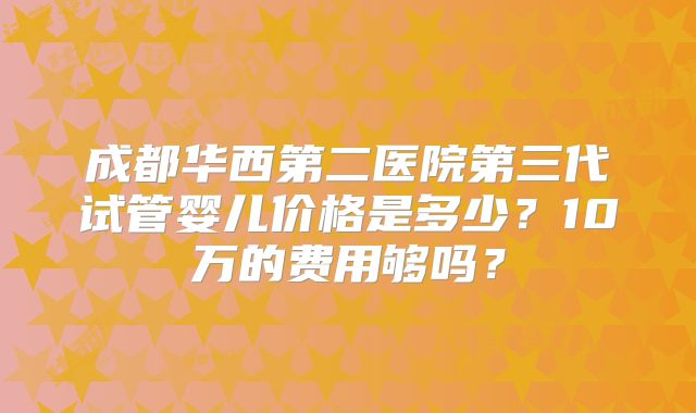 成都华西第二医院第三代试管婴儿价格是多少？10万的费用够吗？
