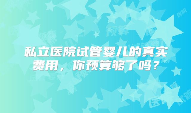 私立医院试管婴儿的真实费用，你预算够了吗？