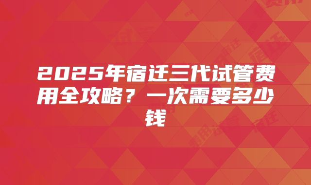2025年宿迁三代试管费用全攻略？一次需要多少钱