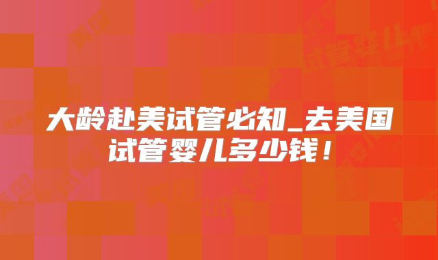 大龄赴美试管必知_去美国试管婴儿多少钱！