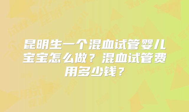 昆明生一个混血试管婴儿宝宝怎么做？混血试管费用多少钱？