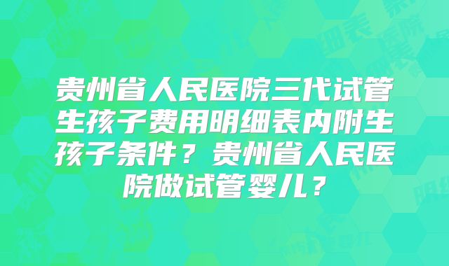 贵州省人民医院三代试管生孩子费用明细表内附生孩子条件？贵州省人民医院做试管婴儿？