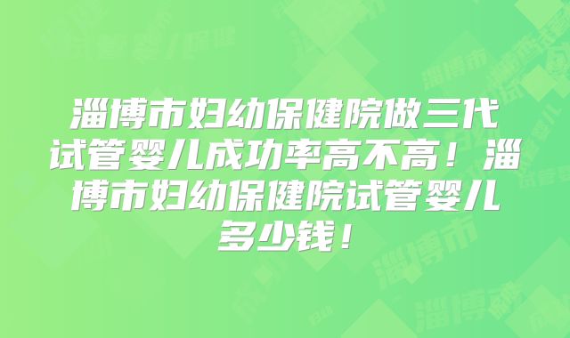 淄博市妇幼保健院做三代试管婴儿成功率高不高！淄博市妇幼保健院试管婴儿多少钱！