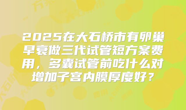 2025在大石桥市有卵巢早衰做三代试管短方案费用，多囊试管前吃什么对增加子宫内膜厚度好？