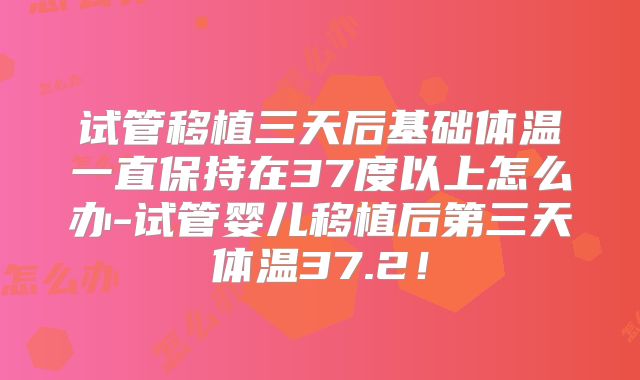试管移植三天后基础体温一直保持在37度以上怎么办-试管婴儿移植后第三天体温37.2！