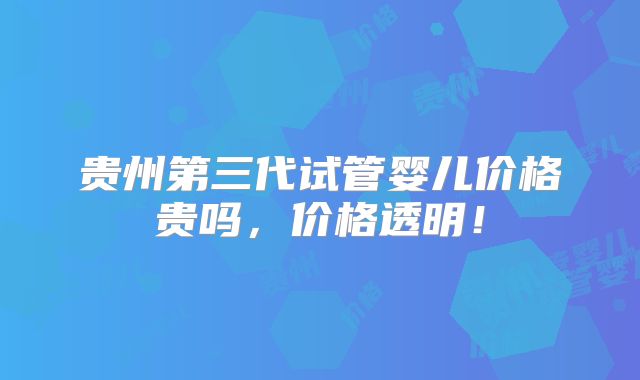 贵州第三代试管婴儿价格贵吗，价格透明！