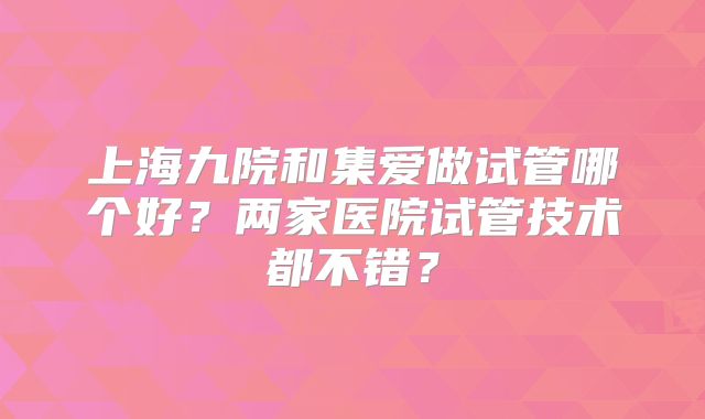 上海九院和集爱做试管哪个好？两家医院试管技术都不错？