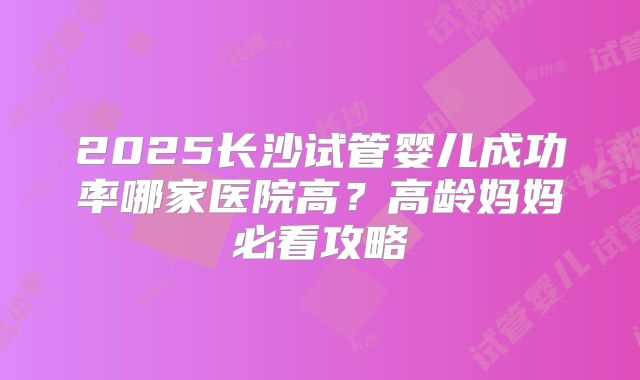 2025长沙试管婴儿成功率哪家医院高？高龄妈妈必看攻略