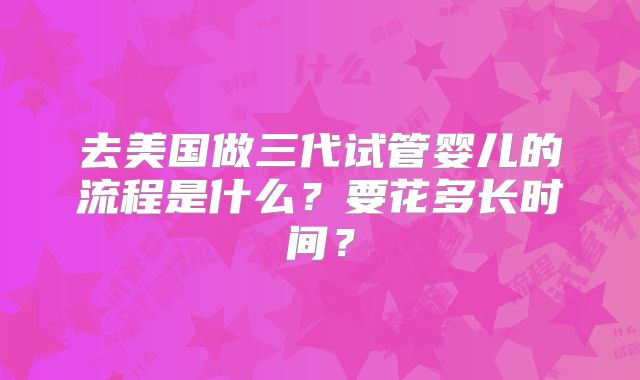 去美国做三代试管婴儿的流程是什么？要花多长时间？