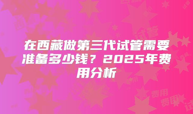 在西藏做第三代试管需要准备多少钱？2025年费用分析