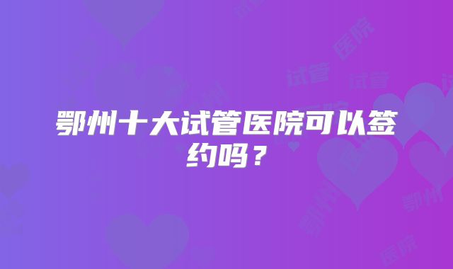 鄂州十大试管医院可以签约吗？