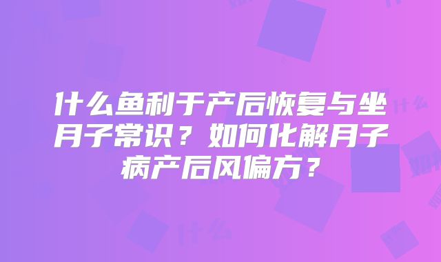 什么鱼利于产后恢复与坐月子常识？如何化解月子病产后风偏方？