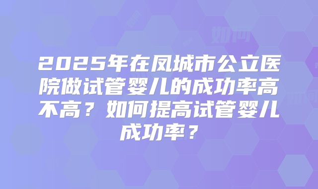 2025年在凤城市公立医院做试管婴儿的成功率高不高?如何提高试管婴儿成功率?