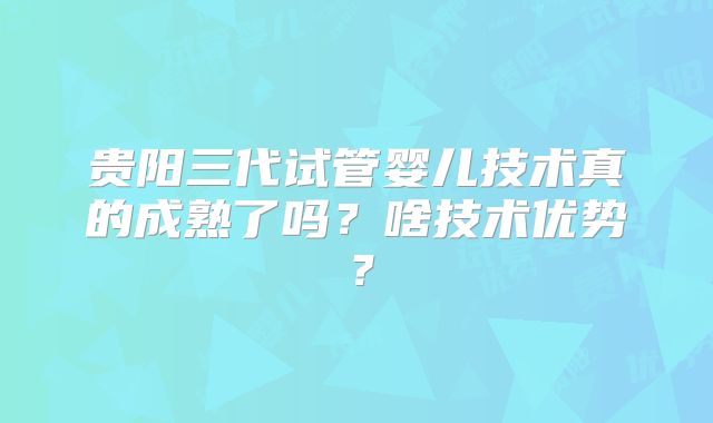 贵阳三代试管婴儿技术真的成熟了吗？啥技术优势？