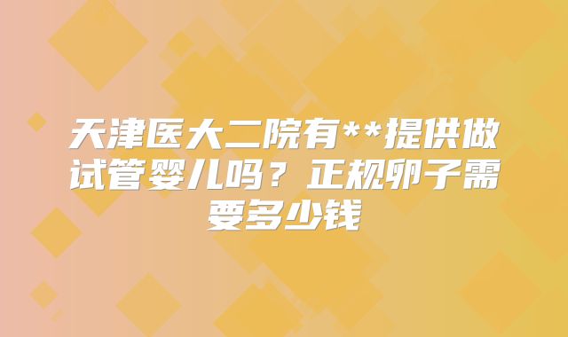 天津医大二院有**提供做试管婴儿吗？正规卵子需要多少钱