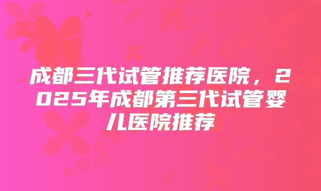 成都三代试管推荐医院，2025年成都第三代试管婴儿医院推荐