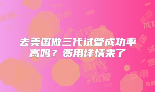 去美国做三代试管成功率高吗？费用详情来了