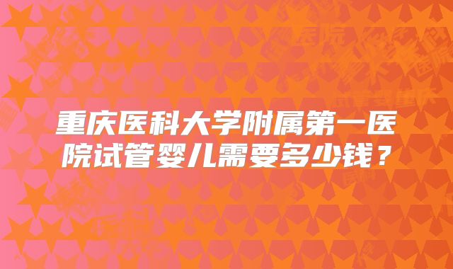 重庆医科大学附属第一医院试管婴儿需要多少钱?