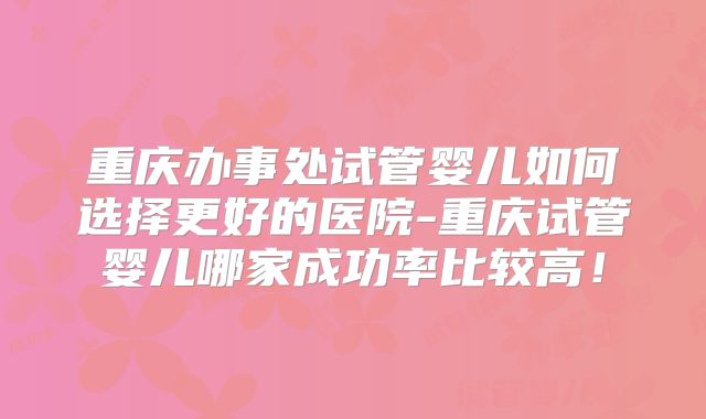 重庆办事处试管婴儿如何选择更好的医院-重庆试管婴儿哪家成功率比较高！