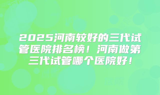 2025河南较好的三代试管医院排名榜!河南做第三代试管哪个医院好!