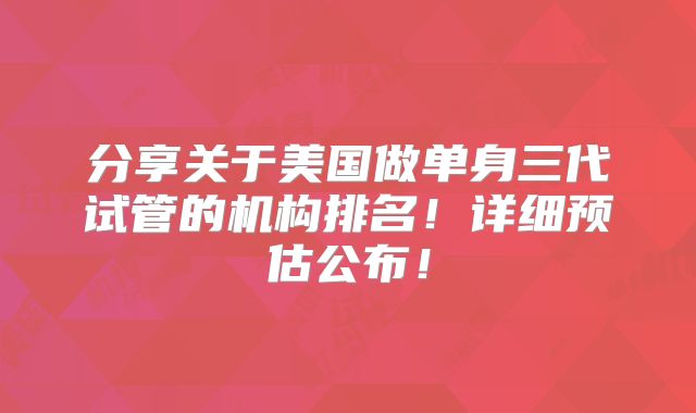 分享关于美国做单身三代试管的机构排名!详细预估公布!