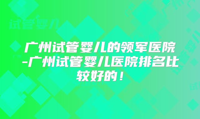 广州试管婴儿的领军医院-广州试管婴儿医院排名比较好的！