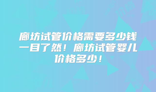 廊坊试管价格需要多少钱一目了然!廊坊试管婴儿价格多少!