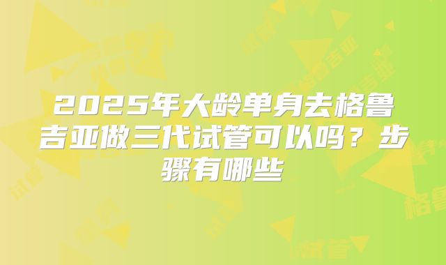 2025年大龄单身去格鲁吉亚做三代试管可以吗？步骤有哪些
